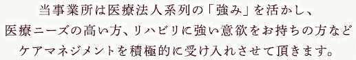 当事業所は医療法人系列の「強み」を活かし、医療ニーズの高い方、リハビリに強い意欲をお持ちの方などケアマネジメントを積極的に受け入れさせて頂きます。